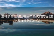 生物多样性包括哪三个档次的内容 (生物多样性包括什么)