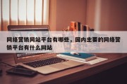 网络营销网站平台有哪些，国内主要的网络营销平台有什么网站