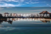 哪里教卤肉技术卤肉培训我想学卤肉去哪 (哪里教卤肉技术比较好)