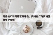 网络推广和网络营销平台，网络推广与网络营销哪个好做