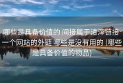 哪些是具备价值的 间接属于渣滓链接 一个网站的外链 哪些是没有用的 (哪些是具备价值的物品)