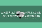 完美世界火之灰烬什么时候上 (完美世界火之灰烬在线观看免费完整观看)