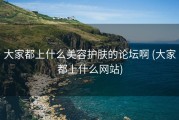 大家都上什么美容护肤的论坛啊 (大家都上什么网站)