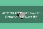 谷歌2024年会发布代号为ProjectIris的AR耳机吗 (谷歌2024年财报)
