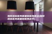 如何提高服务质量和服务看法 (如何提高服务质量和服务水平)