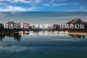 精选动漫仙气美女壁纸，领略奇幻仙境之美，感受心灵栖息