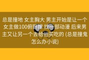 总是撞地 女主胸大 男主开始是让一个女主做100俯卧撑 找一部动漫 后来男主又让另一个去给他买吃的 (总是撞鬼怎么办小说)