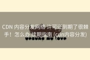 CDN 内容分发网络 许可证到期了很棘手！怎么办 续期指南 (cdn内容分发)