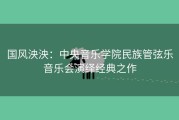 国风泱泱：中央音乐学院民族管弦乐音乐会演绎经典之作