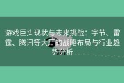 游戏巨头现状与未来挑战：字节、雷霆、腾讯等大厂的战略布局与行业趋势分析