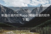 制造动漫的软件app (制造动漫的软件下载)