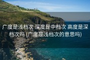 广度是浅档次 深度是中档次 高度是深档次吗 (广度是浅档次的意思吗)