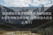 拍视频加大后不明晰怎样办拍视频加大后不明晰怎样办呀 (拍视频加大后怎么缩小)