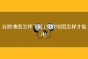 谷歌地图怎样下载 (谷歌地图怎样才能用)