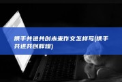 携手共进共创未来作文怎样写 (携手共进共创辉煌)