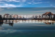 手机百度语音搜查识别失误怎样办 (手机百度语音输入是英语怎么调过来)