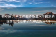 在中国 用户上传照片质量水平最高的摄影网站是哪个? (中国的用户)