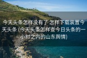 今天头条怎样没有了 怎样下载装置今天头条 (今天头条怎样查今日头条的一小时之内的山东舆情)