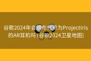 谷歌2024年会颁布代号为ProjectIris的AR耳机吗 (谷歌2024卫星地图)