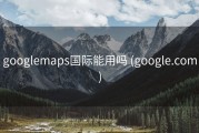 googlemaps国际能用吗 (google.com)