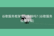 谷歌服务框架可以删除吗? (谷歌服务框架下载)
