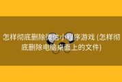 怎样彻底删除微信小程序游戏 (怎样彻底删除电脑桌面上的文件)