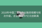 2018年中国二次元产业融资规模与轮次升级，总金额61.97亿元创新高
