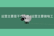 运营主要是干什么的 (运营主要做啥工作)