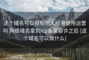这个域名可以授权他人经常使用运营吗 网络域名拿到icp备案容许之后 (这个域名可以做什么)