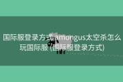 国际服登录方式 amongus太空杀怎么玩国际服 (国际服登录方式)
