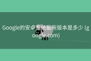 Google的安卓系统最新版本是多少 (google.com)