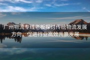 广州物流专线老板探讨传统物流发展方向，促进行业高效共赢发展