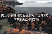 内江字节跳动内容品质专员怎样 (内江字节跳动公司招聘)
