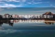 台湾人理论用的最多的搜索引擎是什麽 (台湾人讨论大陆视频)