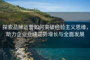 探索品牌运营如何突破经验主义思维，助力企业业绩逆势增长与全面发展