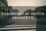 外贸营销俱乐部万人群！享技巧干货，谈独立站搭建步骤？
