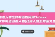 动漫人物怎样制造 如何用3dmax软件制造动漫人物 (动漫人物怎样画女生)