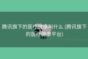 腾讯旗下的医疗健康叫什么 (腾讯旗下的医疗健康平台)