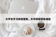 大学生学习网络营销，大学网络营销课程