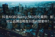 抖音AIGEO&amp;SEO优化案例：如何让品牌出现在抖音AI搜索中？