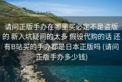 请问正版手办在哪里买必定不是盗版的 新入坑疑问的太多 假设代购的话 还有B站买的手办都是日本正版吗 (请问正版手办多少钱)