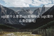 ugc是什么意思ugc是指什么 (ugc是什么类型游戏)