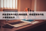 网络营销如今陷入哪些困境，网络营销如今陷入哪些困境中