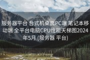 服务器平台 台式机桌面PC端 笔记本移动端 全平台电脑CPU性能天梯图2024年5月 (服务器 平台)