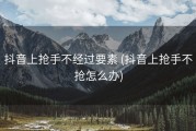 抖音上抢手不经过要素 (抖音上抢手不抢怎么办)