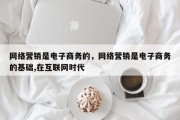 网络营销是电子商务的，网络营销是电子商务的基础,在互联网时代