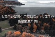 金莲手办是哪个厂家消费的 (金莲手办是哪里生产的)