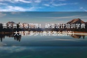 贵不贵 急等回答！ 动漫设计培训学费大略要多少 (贵不怎么回答)