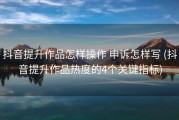 抖音提升作品怎样操作 申诉怎样写 (抖音提升作品热度的4个关键指标)