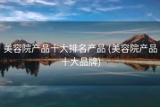 美容院产品十大排名产品 (美容院产品十大品牌)